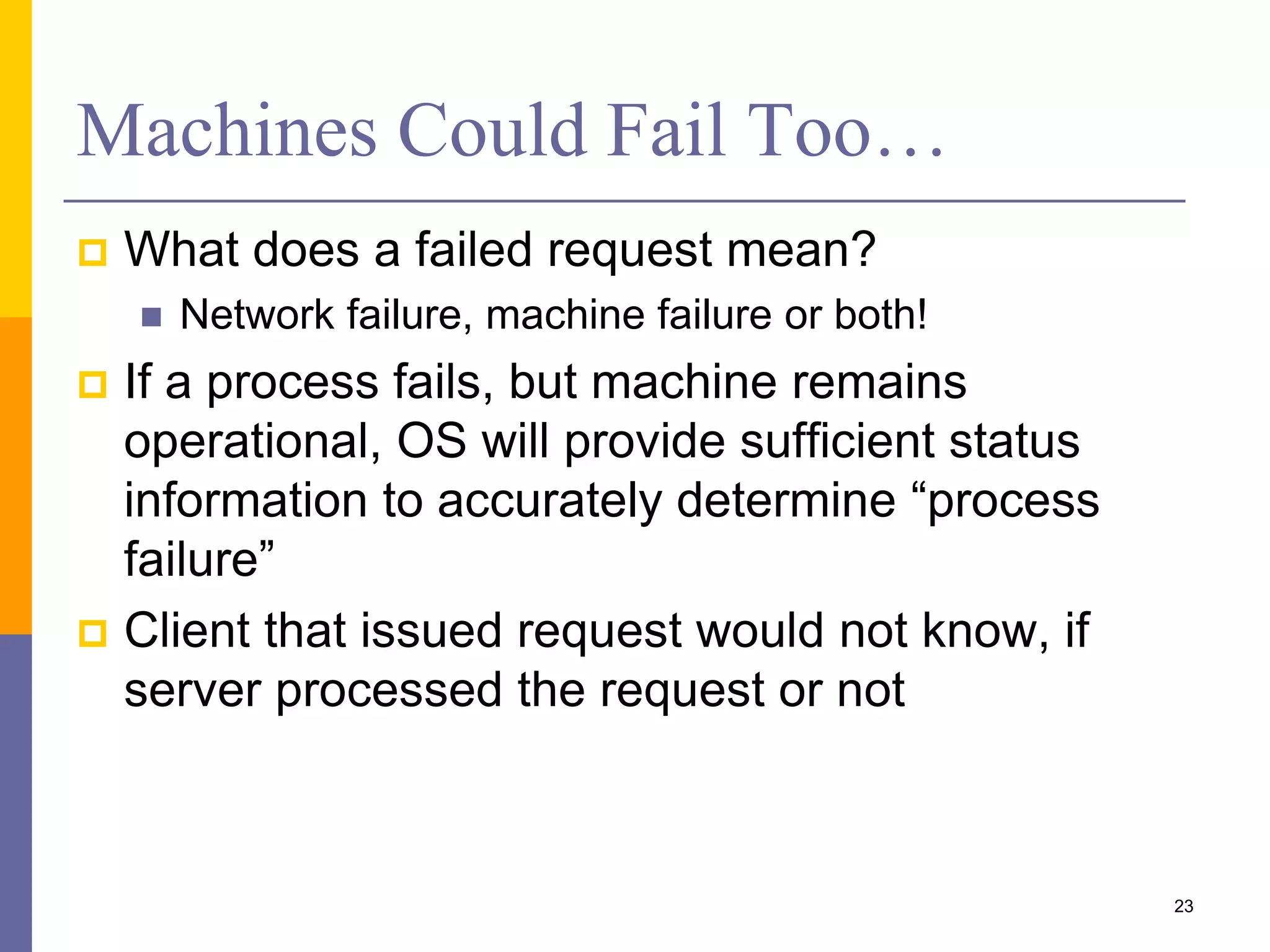 Machines Could Fail Too…  What does a failed request mean?  Network failure, machine failure or both!  If a process fails, but machine remains operational, OS will provide sufficient status information to accurately determine “process failure”  Client that issued request would not know, if server processed the request or not 23 