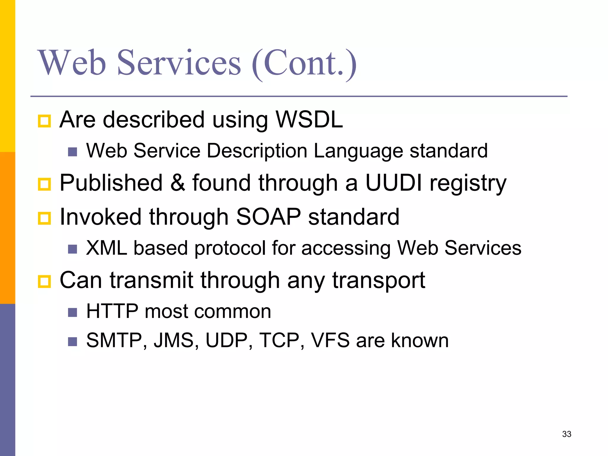 Web Services (Cont.)  Are described using WSDL  Web Service Description Language standard  Published & found through a UUDI registry  Invoked through SOAP standard  XML based protocol for accessing Web Services  Can transmit through any transport  HTTP most common  SMTP, JMS, UDP, TCP, VFS are known 33 