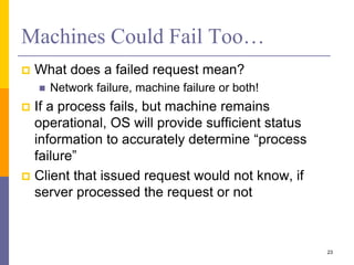 Machines Could Fail Too…
 What does a failed request mean?
 Network failure, machine failure or both!
 If a process fails, but machine remains
operational, OS will provide sufficient status
information to accurately determine “process
failure”
 Client that issued request would not know, if
server processed the request or not
23
 