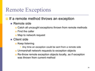 Remote Exceptions
 If a remote method throws an exception
 Remote side
 Catch all uncaught exceptions thrown from remote methods
 Find the caller
 Map to network request
 Client side
 Keep listening
 Any time an exception could be sent from a remote side
 Unmarshall network requests to exception objects
 Re-throw remote exception objects locally, as if exception
was thrown from current method
29
 