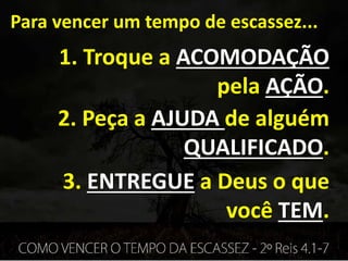 Para vencer um tempo de escassez...
1. Troque a ACOMODAÇÃO
pela AÇÃO.
2. Peça a AJUDA de alguém
QUALIFICADO.
3. ENTREGUE a Deus o que
você TEM.