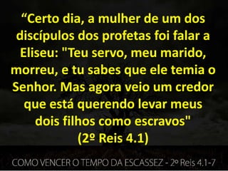 “Certo dia, a mulher de um dos
discípulos dos profetas foi falar a
Eliseu: "Teu servo, meu marido,
morreu, e tu sabes que ele temia o
Senhor. Mas agora veio um credor
que está querendo levar meus
dois filhos como escravos"
(2º Reis 4.1)