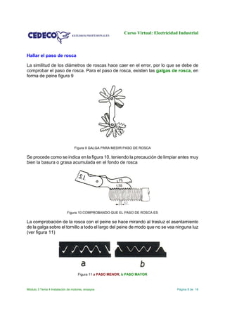 Curso Virtual: Electricidad Industrial
Módulo 3 Tema 4 Instalación de motores, ensayos Página 8 de 18
Hallar el paso de rosca
La similitud de los diámetros de roscas hace caer en el error, por lo que se debe de
comprobar el paso de rosca. Para el paso de rosca, existen las galgas de rosca, en
forma de peine figura 9
Figura 9 GALGA PARA MEDIR PASO DE ROSCA
Se procede como se indica en la figura 10, teniendo la precaución de limpiar antes muy
bien la basura o grasa acumulada en el fondo de rosca
Figura 10 COMPROBANDO QUE EL PASO DE ROSCA ES
La comprobación de la rosca con el peine se hace mirando al trasluz el asentamiento
de la galga sobre el tornillo a todo el largo del peine de modo que no se vea ninguna luz
(ver figura 11)
Figura 11 a PASO MENOR; b PASO MAYOR
 