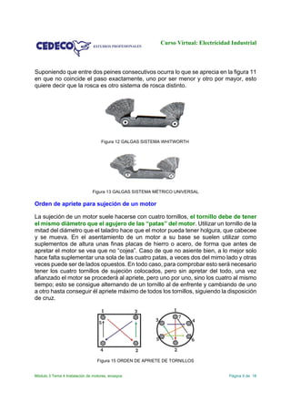 Curso Virtual: Electricidad Industrial
Módulo 3 Tema 4 Instalación de motores, ensayos Página 9 de 18
Suponiendo que entre dos peines consecutivos ocurra lo que se aprecia en la figura 11
en que no coincide el paso exactamente, uno por ser menor y otro por mayor, esto
quiere decir que la rosca es otro sistema de rosca distinto.
Figura 12 GALGAS SISTEMA WHITWORTH
Figura 13 GALGAS SISTEMA MÉTRICO UNIVERSAL
Orden de apriete para sujeción de un motor
La sujeción de un motor suele hacerse con cuatro tornillos, el tornillo debe de tener
el mismo diámetro que el agujero de las “patas” del motor. Utilizar un tornillo de la
mitad del diámetro que el taladro hace que el motor pueda tener holgura, que cabecee
y se mueva. En el asentamiento de un motor a su base se suelen utilizar como
suplementos de altura unas finas placas de hierro o acero, de forma que antes de
apretar el motor se vea que no “cojea”. Caso de que no asiente bien, a lo mejor solo
hace falta suplementar una sola de las cuatro patas, a veces dos del mimo lado y otras
veces puede ser de lados opuestos. En todo caso, para comprobar esto será necesario
tener los cuatro tornillos de sujeción colocados, pero sin apretar del todo, una vez
afianzado el motor se procederá al apriete, pero uno por uno, sino los cuatro al mismo
tiempo; esto se consigue alternando de un tornillo al de enfrente y cambiando de uno
a otro hasta conseguir él apriete máximo de todos los tornillos, siguiendo la disposición
de cruz.
Figura 15 ORDEN DE APRIETE DE TORNILLOS
 