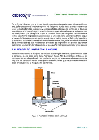 Curso Virtual: Electricidad Industrial
Módulo 3 Tema 4 Instalación de motores, ensayos Página 10 de 18
En la figura 15 se ve que el primer tornillo que debe de apretarse es el que esté mas
alto, para que ayude a soportar el peso. No se aprieta nunca hasta el final, se deben de
tener todos los tornillos colocados y semi apretados, el siguiente tornillo es el de abajo
más alejado al primero, luego cruzando siempre, se va alternado uno de arriba con otro
de abajo, hasta que se llega de nuevo el primero. Entonces se aprieta definitivamente
todos. Esta forma de proceder garantiza que la unión es plana y completa; De no seguir
un orden de flechas cruzadas puede ocurrir, que el motor, quede un lado más levantado
que del otro, y cuando comience a trabajar las correas se desgastarán más rápidamente
de lo previsto debido a un roce lateral, o en caso de engranajes los dientes se partirán
o al menos producirán chirridos debido al la pequeña inclinación del motor en su asiento
3. ALINEACIÓN DEL MOTOR CON LA MÁQUINA
Tanto el motor como la máquina se colocan sobre vigas de hierro, que sirven de base
al conjunto, a esta base se le llama “bancada” (figura 16). En montajes antiguos, las
bancadas se anclaban al suelo por medio de largos pernos asegurados con cemento.
Hoy día, las bancadas llevan unas gomas antideslizantes que hace innecesario tomar
otras precauciones, la máquina no se moverá.
Figura 16 PUNTOS DE INTERÉS DE UN MONTAJE
 