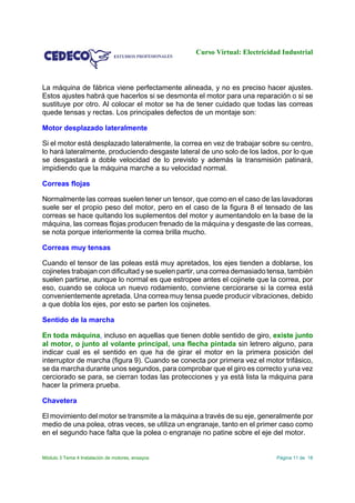 Curso Virtual: Electricidad Industrial
Módulo 3 Tema 4 Instalación de motores, ensayos Página 11 de 18
La máquina de fábrica viene perfectamente alineada, y no es preciso hacer ajustes.
Estos ajustes habrá que hacerlos si se desmonta el motor para una reparación o si se
sustituye por otro. Al colocar el motor se ha de tener cuidado que todas las correas
quede tensas y rectas. Los principales defectos de un montaje son:
Motor desplazado lateralmente
Si el motor está desplazado lateralmente, la correa en vez de trabajar sobre su centro,
lo hará lateralmente, produciendo desgaste lateral de uno solo de los lados, por lo que
se desgastará a doble velocidad de lo previsto y además la transmisión patinará,
impidiendo que la máquina marche a su velocidad normal.
Correas flojas
Normalmente las correas suelen tener un tensor, que como en el caso de las lavadoras
suele ser el propio peso del motor, pero en el caso de la figura 8 el tensado de las
correas se hace quitando los suplementos del motor y aumentandolo en la base de la
máquina, las correas flojas producen frenado de la máquina y desgaste de las correas,
se nota porque interiormente la correa brilla mucho.
Correas muy tensas
Cuando el tensor de las poleas está muy apretados, los ejes tienden a doblarse, los
cojinetes trabajan con dificultad y se suelen partir, una correa demasiado tensa, también
suelen partirse, aunque lo normal es que estropee antes el cojinete que la correa, por
eso, cuando se coloca un nuevo rodamiento, conviene cerciorarse si la correa está
convenientemente apretada. Una correa muy tensa puede producir vibraciones, debido
a que dobla los ejes, por esto se parten los cojinetes.
Sentido de la marcha
En toda máquina, incluso en aquellas que tienen doble sentido de giro, existe junto
al motor, o junto al volante principal, una flecha pintada sin letrero alguno, para
indicar cual es el sentido en que ha de girar el motor en la primera posición del
interruptor de marcha (figura 9). Cuando se conecta por primera vez el motor trifásico,
se da marcha durante unos segundos, para comprobar que el giro es correcto y una vez
cerciorado se para, se cierran todas las protecciones y ya está lista la máquina para
hacer la primera prueba.
Chavetera
El movimiento del motor se transmite a la máquina a través de su eje, generalmente por
medio de una polea, otras veces, se utiliza un engranaje, tanto en el primer caso como
en el segundo hace falta que la polea o engranaje no patine sobre el eje del motor.
 
