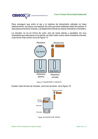 Curso Virtual: Electricidad Industrial
Módulo 3 Tema 4 Instalación de motores, ensayos Página 12 de 18
Para conseguir que entre el eje y el sistema de transmisión utilizado no haya
deslizamiento, se coloca una especie de cuña que hace solidarias estas dos piezas. A
esta pieza se le llama chaveta, y al alojamiento donde se coloca chavetera o chavetero.
La chaveta, no es en forma de cuña, sino de caras planas y paralelas. Es muy
importante que esta pieza no se pierda, en todo motor nuevo viene incluida la chaveta,
cuya forma más común es la de figura 17.
Figura 17 CHAVETERO Y CHAVETA
Existen otras formas de chaveta, como las de tacón, de la figura 18
Figura 18 CHAVETA DE TACÓN
 