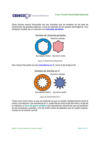 Curso Virtual: Electricidad Industrial
Módulo 3 Tema 4 Instalación de motores, ensayos Página 13 de 18
Otras formas menos frecuentes son las chavetas que se emplean en los ejes de
transmisión de grandes potencia, como por ejemplo en los grupos electrógenos, muy
similares al palier de un vehículo con chavetas paralelas
Figura 19 CHAVETAS PARALELAS
Aún menos frecuente son las chaveteros en V, como el de la figura 20
Figura 20 CHAVETERO EN V
Tanto unos como otros, lo que se pretende es que no existan deslizamientos entre el
motor y la máquina. Los chaveteros en V, suelen llevar entre el eje del motor y el eje de
la máquina un taco de goma sintética que absorba las vibraciones que se producen
en los arranques y paradas, a fin de evitar ruidos de golpeteo que se suelen originar,
incluso en la marcha normal.
 