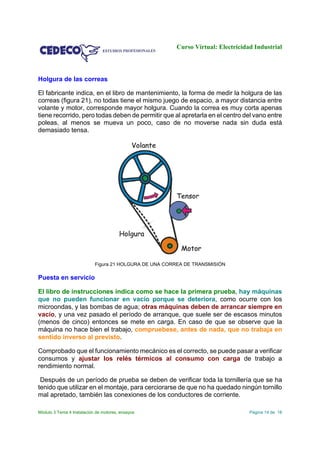 Curso Virtual: Electricidad Industrial
Módulo 3 Tema 4 Instalación de motores, ensayos Página 14 de 18
Holgura de las correas
El fabricante indica, en el libro de mantenimiento, la forma de medir la holgura de las
correas (figura 21), no todas tiene el mismo juego de espacio, a mayor distancia entre
volante y motor, corresponde mayor holgura. Cuando la correa es muy corta apenas
tiene recorrido, pero todas deben de permitir que al apretarla en el centro del vano entre
poleas, al menos se mueva un poco, caso de no moverse nada sin duda está
demasiado tensa.
Figura 21 HOLGURA DE UNA CORREA DE TRANSMISIÓN
Puesta en servicio
El libro de instrucciones indica como se hace la primera prueba, hay máquinas
que no pueden funcionar en vacío porque se deteriora, como ocurre con los
microondas, y las bombas de agua; otras máquinas deben de arrancar siempre en
vacío, y una vez pasado el período de arranque, que suele ser de escasos minutos
(menos de cinco) entonces se mete en carga. En caso de que se observe que la
máquina no hace bien el trabajo, compruebese, antes de nada, que no trabaja en
sentido inverso al previsto.
Comprobado que el funcionamiento mecánico es el correcto, se puede pasar a verificar
consumos y ajustar los relés térmicos al consumo con carga de trabajo a
rendimiento normal.
Después de un período de prueba se deben de verificar toda la tornillería que se ha
tenido que utilizar en el montaje, para cerciorarse de que no ha quedado ningún tornillo
mal apretado, también las conexiones de los conductores de corriente.
 