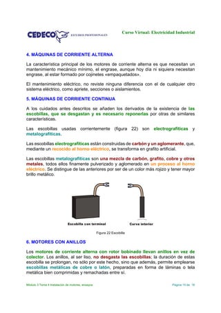 Curso Virtual: Electricidad Industrial
Módulo 3 Tema 4 Instalación de motores, ensayos Página 15 de 18
4. MÁQUINAS DE CORRIENTE ALTERNA
La característica principal de los motores de corriente alterna es que necesitan un
mantenimiento mecánico mínimo, el engrase, aunque hoy día ni siquiera necesitan
engrase, al estar formado por cojinetes «empaquetados».
El mantenimiento eléctrico, no reviste ninguna diferencia con el de cualquier otro
sistema eléctrico, como apriete, secciones o aislamientos.
5. MÁQUINAS DE CORRIENTE CONTINUA
A los cuidados antes descritos se añaden los derivados de la existencia de las
escobillas, que se desgastan y es necesario reponerlas por otras de similares
características.
Las escobillas usadas corrientemente (figura 22) son electrografíticas y
metalografíticas.
Las escobillas electrografíticas están construidas de carbón y un aglomerante, que,
mediante un recocido al horno eléctrico, se transforma en grafito artificial.
Las escobillas metalografíticas son una mezcla de carbón, grafito, cobre y otros
metales, todos ellos finamente pulverizado y aglomerado en un proceso al horno
eléctrico. Se distingue de las anteriores por ser de un color más rojizo y tener mayor
brillo metálico.
Figura 22 Escobilla
6. MOTORES CON ANILLOS
Los motores de corriente alterna con rotor bobinado llevan anillos en vez de
colector. Los anillos, al ser liso, no desgasta las escobillas; la duración de estas
escobilla se prolongan, no sólo por este hecho, sino que además, permite emplearse
escobillas metálicas de cobre o latón, preparadas en forma de láminas o tela
metálica bien comprimidas y remachadas entre sí.
 