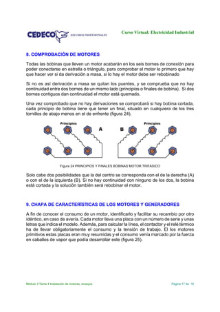 Curso Virtual: Electricidad Industrial
Módulo 3 Tema 4 Instalación de motores, ensayos Página 17 de 18
8. COMPROBACIÓN DE MOTORES
Todas las bobinas que lleven un motor acabarán en los seis bornes de conexión para
poder conectarse en estrella o triángulo, para comprobar el motor lo primero que hay
que hacer ver si da derivación a masa, si lo hay el motor debe ser rebobinado
Si no es así derivación a masa se quitan los puentes, y se comprueba que no hay
continuidad entre dos bornes de un mismo lado (principios o finales de bobina). Si dos
bornes contiguos dan continuidad el motor está quemado.
Una vez comprobado que no hay derivaciones se comprobará si hay bobina cortada,
cada principio de bobina tiene que tener un final, situado en cualquiera de los tres
tornillos de abajo menos en el de enfrente (figura 24).
Figura 24 PRINCIPIOS Y FINALES BOBINAS MOTOR TRIFÁSICO
Solo cabe dos posibilidades que la del centro se corresponda con el de la derecha (A)
o con el de la izquierda (B). Si no hay continuidad con ninguno de los dos, la bobina
está cortada y la solución también será rebobinar el motor.
9. CHAPA DE CARACTERÍSTICAS DE LOS MOTORES Y GENERADORES
A fin de conocer el consumo de un motor, identificarlo y facilitar su recambio por otro
idéntico, en caso de avería. Cada motor lleva una placa con un número de serie y unas
letras que indica el modelo. Además, para calcular la línea, el contactor y el relé térmico
ha de llevar obligatoriamente el consumo y la tensión de trabajo. El los motores
primitivos estas placas eran muy resumidas y el consumo venía marcado por la fuerza
en caballos de vapor que podía desarrollar este (figura 25).
 