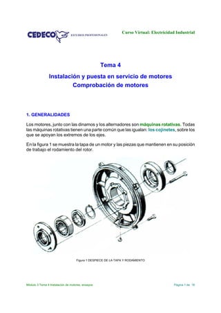 Curso Virtual: Electricidad Industrial
Módulo 3 Tema 4 Instalación de motores, ensayos Página 1 de 18
Tema 4
Instalación y puesta en servicio de motores
Comprobación de motores
1. GENERALIDADES
Los motores, junto con las dinamos y los alternadores son máquinas rotativas. Todas
las máquinas rotativas tienen una parte común que las igualan: los cojinetes, sobre los
que se apoyan los extremos de los ejes.
En la figura 1 se muestra la tapa de un motor y las piezas que mantienen en su posición
de trabajo el rodamiento del rotor.
Figura 1 DESPIECE DE LA TAPA Y RODAMIENTO
 