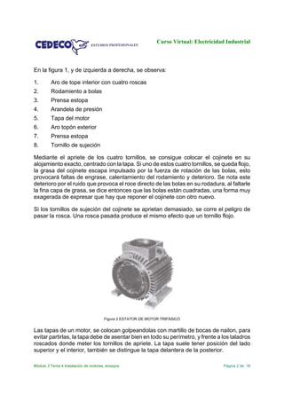 Curso Virtual: Electricidad Industrial
Módulo 3 Tema 4 Instalación de motores, ensayos Página 2 de 18
En la figura 1, y de izquierda a derecha, se observa:
1. Aro de tope interior con cuatro roscas
2. Rodamiento a bolas
3. Prensa estopa
4. Arandela de presión
5. Tapa del motor
6. Aro topón exterior
7. Prensa estopa
8. Tornillo de sujeción
Mediante el apriete de los cuatro tornillos, se consigue colocar el cojinete en su
alojamiento exacto, centrado con la tapa. Si uno de estos cuatro tornillos, se queda flojo,
la grasa del cojinete escapa impulsado por la fuerza de rotación de las bolas, esto
provocará faltas de engrase, calentamiento del rodamiento y deterioro. Se nota este
deterioro por el ruido que provoca el roce directo de las bolas en su rodadura, al faltarle
la fina capa de grasa, se dice entonces que las bolas están cuadradas, una forma muy
exagerada de expresar que hay que reponer el cojinete con otro nuevo.
Si los tornillos de sujeción del cojinete se aprietan demasiado, se corre el peligro de
pasar la rosca. Una rosca pasada produce el mismo efecto que un tornillo flojo.
Figura 2 ESTATOR DE MOTOR TRIFÁSICO
Las tapas de un motor, se colocan golpeandolas con martillo de bocas de nailon, para
evitar partirlas, la tapa debe de asentar bien en todo su perímetro, y frente a los taladros
roscados donde meter los tornillos de apriete. La tapa suele tener posición del lado
superior y el interior, también se distingue la tapa delantera de la posterior.
 