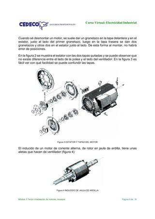 Curso Virtual: Electricidad Industrial
Módulo 3 Tema 4 Instalación de motores, ensayos Página 3 de 18
Cuando sé desmontar un motor, se suele dar un granetazo en la tapa delantera y en el
estator, justo al lado del primer granetazo, luego en la tapa trasera se dan dos
granetazos y otros dos en el estator justo al lado. De esta forma al montar, no habrá
error de posiciones.
En la figura 2 se muestra el estator con las dos tapas quitadas y se puede observar que
no existe diferencia entre el lado de la polea y el lado del ventilador. En la figura 3 es
fácil ver con qué facilidad se puede confundir las tapas.
Figura 3 ESTATOR Y TAPAS DEL MOTOR
El inducido de un motor de coriente alterna, de rotor en jaula de ardilla, tiene unas
aletas que hacen de ventilador (figura 4)
Figura 4 INDUCIDO DE JAULA DE ARDILLA
 