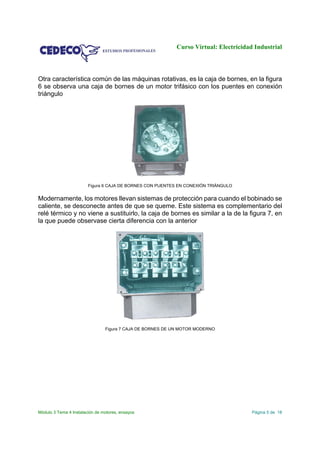 Curso Virtual: Electricidad Industrial
Módulo 3 Tema 4 Instalación de motores, ensayos Página 5 de 18
Otra característica común de las máquinas rotativas, es la caja de bornes, en la figura
6 se observa una caja de bornes de un motor trifásico con los puentes en conexión
triángulo
Figura 6 CAJA DE BORNES CON PUENTES EN CONEXIÓN TRIÁNGULO
Modernamente, los motores llevan sistemas de protección para cuando el bobinado se
caliente, se desconecte antes de que se queme. Este sistema es complementario del
relé térmico y no viene a sustituirlo, la caja de bornes es similar a la de la figura 7, en
la que puede observase cierta diferencia con la anterior
Figura 7 CAJA DE BORNES DE UN MOTOR MODERNO
 