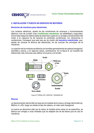 Curso Virtual: Electricidad Industrial
Módulo 3 Tema 4 Instalación de motores, ensayos Página 6 de 18
2. INSTALACIÓN Y PUESTA EN SERVICIO DE MOTORES
Nociones de mecánica para electricista
Los motores eléctricos, aparte de las condiciones de arranque y funcionamiento
eléctrico, han de cumplir unas condiciones mecánicas, de estabilidad y seguridad.
Como toda máquina rotativa debe de estar bien sujeto en su anclaje y la transmisión del
motor a la máquina ha de hacerse en perfectas condiciones, sin vibraciones ni
oscilaciones. Conseguir que esto sea así es misión del mecánico electricista, que,
aparte de conocer la técnica del electricista, ha de conocer los principios de la
mecánica.
La sujeción de los motores se efectúa con tornillos generalmente de cabeza hexagonal,
arandela y tuerca, y en algunos casos, contratuerca. En la figura 8, se muestra las
diferencias más comunes que define a la tuerca y el tornillo.
Figura 8 TORNILLOS TUERCAS Y ARANDELAS
Roscas
La denominación del tornillo se hace por la medida de la rosca y el largo del tornillo (ej.
Métrico 4 x 45), luego se añade el tipo de cabeza, en este caso hexagonal.
La tuerca se denomina sólo por la rosca, la medida entre caras no se especifica, se
fabrica con arreglo a unas medidas que se adaptan las de las llaves que se usa en
mecánica.
 