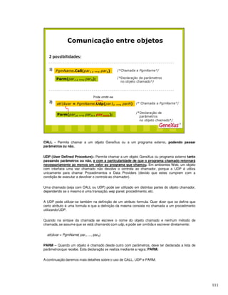 CALL - Permite chamar a um objeto GeneXus ou a um programa externo, podendo passar
parâmetros ou não.
UDP (User Defined Procedure)– Permite chamar a um objeto GeneXus ou programa externo tanto
passando parâmetros ou não, e com a particularidade de que o programa chamado retornará
necessariamente ao menos um valor ao programa que chamou. Em ambientes Web, um objeto
com interface uma vez chamado não devolve o controle ao chamador, porque a UDP é utiliza
unicamente para chamar Procedimentos e Data Providers (devido que estes cumprem com a
condição de executar e devolver o controle ao chamador).
Uma chamada (seja com CALL ou UDP) pode ser utilizado em distintas partes do objeto chamador,
dependendo se o mesmo é uma transação, wep panel, procedimento, etc.
A UDP pode utilizar-se também na definição de um atributo formula. Quer dizer que se define que
certo atributo é uma formula e que a definição da mesma consiste no chamada a um procedimento
utilizando UDP.
Quando na sintaxe da chamada se escreve o nome do objeto chamado e nenhum método de
chamada, se assume que se está chamando com udp, e pode ser omitida e escrever diretamente:
att|&var = PgmName( par1, ..., parN)
PARM – Quando um objeto é chamado desde outro com parâmetros, deve ter declarada a lista de
parâmetros que recebe. Esta declaração se realiza mediante a regra: PARM.
A continuação daremos mais detalhes sobre o uso de CALL, UDP e PARM.
 