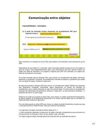 Aqui mostramos um exemplo do uso do CALL para realizar uma chamada e outro exemplo do uso do
UDP.
Dependendo de qual objeto for o chamador, estas chamadas poderão escrever-se em uma seção ou
outra do mesmo, mas independentemente disso, aqui mostraremos que CALL permite chamar um
objeto com estilo de chamada a um programa, enquanto que UDP uma chamada a um objeto com
estilo de chamada em uma função.
No primeiro exemplo esta se utilizando CALL para chamar um procedimento pdf (objeto ListInvoice)
passando um parâmetro (InvoiceId). No procedimento chamado se declarou o parâmetro que recebe
(em sua seção de regras, mediante a regra parm).
No segundo exemplo é utilizado UDP para chamar um procedimento (objeto GetDiscount) passando
dois parâmetros (ProductId, CustomerId). Agora observemos na sintaxe da chamada ao
procedimento, que o mesmo retornará um valor (na variável &disc). Por este motivo no procedimento
solicitado são declarados três parâmetros utilizando a regra parm: os dois parâmetros recebidos + o
parâmetro de retorno no último lugar.
Podemos ver então que quando se utiliza CALL para chamar um objeto enviando-lhe N-parâmetros,
se devem declarar os N parâmetros (posicionais e do mesmo tipo de dados que os enviados) no
objeto solicitado mediante a regra parm.
Por outro lado quando se utiliza UDP para chamar um objeto enviando N parâmetros (exceto que seja
o caso particular de um Data Provider, caso que veremos mais adiante):
• na regra parm do objeto chamado se devem declarar N + 1
• o último parâmetro declarado na regra parm do objeto chamado corresponde ao que se encontra no
começo de tudo na chamada, é dizer, ao que recebe o valor retornado.
• em algum lugar do objeto chamado deverá ser atribuído valor ao parâmetro de retorno.
 