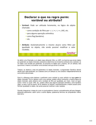 Ao definir uma Chamada a um objeto (seja utilizando CALL ou UDP), se tivermos que enviar dados
por parâmetro ao objeto chamado, precisamos determinar se enviaremos atributos e/ou variáveis: se
um dado a ser enviado por parâmetro, se encontra no objeto que o chamou, em um atributo, terá
que enviar o mesmo; e se estiver numa variável, terá que enviar a variável.
Todavia, ao declarar a lista de parâmetros no objeto chamado, o programador GeneXus deverá
decidir para cada parâmetro, se o declara como um atributo ou uma variável, independentemente de
como tenha sido enviado.
Qual é a diferença entre declarar o parâmetro como variável ou como atributo na regra parm do
objeto chamado? Se for declarar como uma variável, poderá utilizar livremente a mesma lógica do
objeto chamado: pode utilizá-la como condição de filtro por igualdade, por maior, maior ou igual,
menor, menor ou igual, LIKE, etc.; poderá utilizar para alguma operação aritmética, como bandeira
(flag), ou para o que se queira. Se for declarar um atributo, automaticamente o mesmo atuará como
filtro por igualdade no objeto, não sendo possível modificar o valor recebido.
Quando cheguemos à etapa do curso na qual podemos chamar a procedimentos pdf para listagem,
passando parâmetros, assim como a outros objetos, poderemos terminar de compreender melhor
este tema.
 
