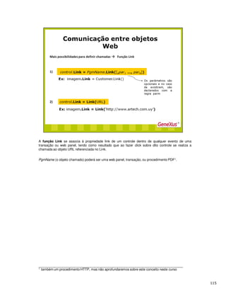 A função Link se associa à propriedade link de um controle dentro de qualquer evento de uma
transação ou web panel, tendo como resultado que ao fazer click sobre dito controle se realiza a
chamada ao objeto URL referenciada no Link.
PgmName (o objeto chamado) poderá ser uma web panel, transação, ou procedimento PDF1.
______________________________________________________________________________
1 também um procedimento HTTP, mas não aprofundaremos sobre este conceito neste curso
 