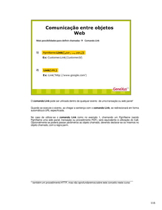 O comando Link pode ser utilizado dentro de qualquer evento de uma transação ou web panel¹
Quando se execute o evento, ao chegar a sentença com o comando Link, se redirecionará em forma
automática à URL especificada.
No caso de utilizar-se o comando Link como no exemplo 1, chamando um PgmName (sendo
PgmName uma web panel, transação ou procedimento PDF), será equivalente à utilização do Call.
Opcionalmente se poderá passar parâmetros ao objeto chamado, devendo declarar-se os mesmos no
objeto chamado, com a regra parm.
_____________________________________________________________________________
1 também um procedimento HTTP, mas não aprofundaremos sobre este conceito neste curso
 