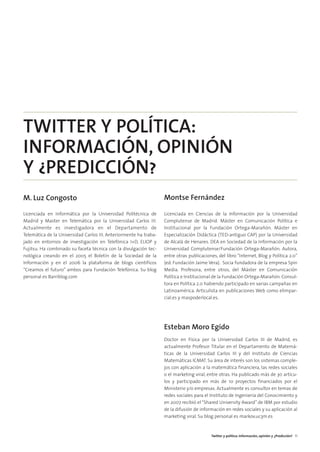 02. TWITTER Y POLITICA     15/2/11    13:08    Página 3




        TWITTER Y POLÍTICA:
        INFORMACIÓN, OPINIÓN
        Y ¿PREDICCIÓN?
        M. Luz Congosto                                                    Montse Fernández

        Licenciada en Informática por la Universidad Politécnica de        Licenciada en Ciencias de la Información por la Universidad
        Madrid y Master en Telemática por la Universidad Carlos III.       Complutense de Madrid. Máster en Comunicación Política e
        Actualmente es investigadora en el Departamento de                 Institucional por la Fundación Ortega-Marañón. Máster en
        Telemática de la Universidad Carlos III. Anteriormente ha traba-   Especialización Didáctica (TED-antiguo CAP) por la Universidad
        jado en entornos de investigación en Telefónica I+D, ELIOP y       de Alcalá de Henares. DEA en Sociedad de la Información por la
        Fujitsu. Ha combinado su faceta técnica con la divulgación tec-    Universidad Complutense/Fundación Ortega-Marañón. Autora,
        nológica creando en el 2005 el Boletín de la Sociedad de la        entre otras publicaciones, del libro “Internet, Blog y Política 2.0”
        Información y en el 2006 la plataforma de blogs científicos        (ed. Fundación Jaime Vera). Socia fundadora de la empresa Spin
        “Creamos el futuro” ambos para Fundación Telefónica. Su blog       Media. Profesora, entre otros, del Máster en Comunicación
        personal es Barriblog.com                                          Política e Institucional de la Fundación Ortega-Marañón. Consul-
                                                                           tora en Política 2.0 habiendo participado en varias campañas en
                                                                           Latinoamérica. Articulista en publicaciones Web como elimpar-
                                                                           cial.es y maspoderlocal.es.




                                                                           Esteban Moro Egido
                                                                           Doctor en Física por la Universidad Carlos III de Madrid, es
                                                                           actualmente Profesor Titular en el Departamento de Matemá-
                                                                           ticas de la Universidad Carlos III y del Instituto de Ciencias
                                                                           Matemáticas ICMAT. Su área de interés son los sistemas comple-
                                                                           jos con aplicación a la matemática financiera, las redes sociales
                                                                           o el marketing viral, entre otras. Ha publicado más de 30 artícu-
                                                                           los y participado en más de 10 proyectos financiados por el
                                                                           Ministerio y/o empresas. Actualmente es consultor en temas de
                                                                           redes sociales para el Instituto de Ingeniería del Conocimiento y
                                                                           en 2007 recibió el “Shared University Award” de IBM por estudio
                                                                           de la difusión de información en redes sociales y su aplicación al
                                                                           marketing viral. Su blog personal es markov.uc3m.es


                                                                                                   Twitter y política: Información, opinión y ¿Predicción? 11
 