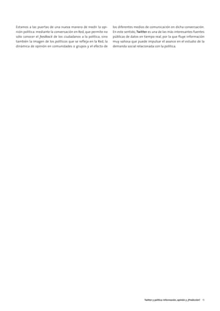 02. TWITTER Y POLITICA     15/2/11    13:08   Página 7




        Estamos a las puertas de una nueva manera de medir la opi-        los diferentes medios de comunicación en dicha conversación.
        nión política: mediante la conversación en Red, que permite no    En este sentido, Twitter es una de las más interesantes fuentes
        sólo conocer el feedback de los ciudadanos a la política, sino    públicas de datos en tiempo real, por la que fluye información
        también la imagen de los políticos que se refleja en la Red, la   muy valiosa que puede impulsar el avance en el estudio de la
        dinámica de opinión en comunidades o grupos y el efecto de        demanda social relacionada con la política.




                                                                                               Twitter y política: Información, opinión y ¿Predicción? 15
 