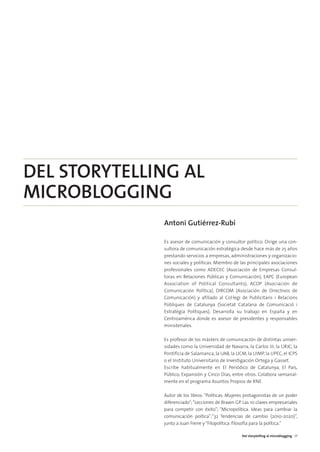 04. DEL STORYTELLING   16/2/11   12:09   Página 3




        DEL STORYTELLING AL
        MICROBLOGGING
                                                    Antoni Gutiérrez-Rubí

                                                    Es asesor de comunicación y consultor político. Dirige una con-
                                                    sultora de comunicación estratégica desde hace más de 25 años
                                                    prestando servicios a empresas, administraciones y organizacio-
                                                    nes sociales y políticas. Miembro de las principales asociaciones
                                                    profesionales como ADECEC (Asociación de Empresas Consul-
                                                    toras en Relaciones Públicas y Comunicación), EAPC (European
                                                    Association of Political Consultants), ACOP (Asociación de
                                                    Comunicación Política), DIRCOM (Asociación de Directivos de
                                                    Comunicación) y afiliado al Col·legi de Publicitaris i Relacions
                                                    Públiques de Catalunya (Societat Catalana de Comunicació i
                                                    Estratègia Polítiques). Desarrolla su trabajo en España y en
                                                    Centroamérica donde es asesor de presidentes y responsables
                                                    ministeriales.

                                                    Es profesor de los másters de comunicación de distintas univer-
                                                    sidades como la Universidad de Navarra, la Carlos III, la URJC, la
                                                    Pontificia de Salamanca, la UAB, la UCM, la UIMP, la UPEC, el ICPS
                                                    o el Instituto Universitario de Investigación Ortega y Gasset.
                                                    Escribe habitualmente en El Periódico de Catalunya, El País,
                                                    Público, Expansión y Cinco Días, entre otros. Colabora semanal-
                                                    mente en el programa Asuntos Propios de RNE.

                                                    Autor de los libros: "Políticas. Mujeres protagonistas de un poder
                                                    diferenciado"; “Lecciones de Brawn GP. Las 10 claves empresariales
                                                    para competir con éxito”; “Micropolítica. Ideas para cambiar la
                                                    comunicación poítica”;“32 Tendencias de cambio (2010-2020)”,
                                                    junto a Juan Freire y “Filopolítica: filosofía para la política.”

                                                                                          Del storytelling al microblogging 17
 