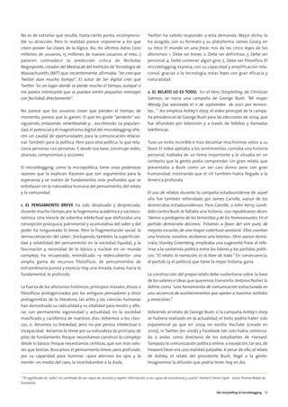 04. DEL STORYTELLING          16/2/11       12:09       Página 5




        No es de extrañar que resulte, hasta cierto punto, incomprensi-                         Twitter ha sabido responder a esta demanda. Mejor dicho, la
        ble su atracción. Pero la realidad parece imponerse a los que                           ha acogido, con su formato y su plataforma. James Geary, en
        creen poseer las claves de la lógica. Así, los últimos datos (200                       su libro El mundo en una frase, nos da las cinco leyes de los
        millones de usuarios, 15 millones de nuevos usuarios al mes…)                           aforismos: 1. Debe ser breve; 2. Debe ser definitivo; 3. Debe ser
        parecen contradecir la predicción crítica de Nicholas                                   personal; 4. Debe contener algún giro; 5. Debe ser filosófico. El
        Negroponte, creador del MediaLab del Instituto de Tecnología de                         microblogging expresa, con su capacidad y amplificación rela-
        Massachusetts (MIT) que, recientemente, afirmaba: “no creo que                          cional, gracias a la tecnología, estas leyes con gran eficacia y
        Twitter dure mucho tiempo”. El autor de Ser digital cree que                            naturalidad.
        Twitter “es un lugar donde se pierde mucho el tiempo, aunque sí
        me parece interesante que se puedan emitir pequeños mensajes                            2. EL RELATO LO ES TODO. En el libro Storytelling, de Christian
        con facilidad, directamente”.                                                           Salmon, se narra una campaña de George Bush. “Mi mujer,
                                                                                                Wendy, fue asesinada el 11 de septiembre de 2001 por terroris-
        No parece que los usuarios crean que pierden el tiempo, de                              tas…”. Así empieza Ashley's story, el vídeo principal de la campa-
        momento, parece que lo ganen. O que les guste “perderlo” así:                           ña presidencial de George Bush para las elecciones de 2004, que
        siguiendo, enlazando, retwitteando y… escribiendo. La populari-                         fue difundido por televisión y a través de folletos y llamadas
        dad, el potencial y el magnetismo digital del microblogging ofre-                       telefónicas.
        cen un caudal de oportunidades para la comunicación relacio-
        nal. También para la política. Pero para otra política: la que rela-                    Tuvo un éxito increíble e hizo decantar muchísimos votos a su
        ciona personas con personas. Y, desde esa base, construye redes,                        favor. El vídeo apelaba a los sentimientos, contaba una historia
        alianzas, compromisos y acciones.                                                       personal, hablaba de un tema importante y lo situaba en un
                                                                                                contexto que la gente podía comprender. Un gran relato, que
        El microblogging, como la micropolítica, tiene unas poderosas                           presentaba a Bush como un ser casi divino pero con gran
        razones que lo explican. Razones que son argumentos para la                             humanidad, mostrando que el 11S también había llegado a la
        esperanza y se nutren de fundamentos más profundos que se                               América profunda.
        entrelazan en la naturaleza humana del pensamiento, del relato
        y la comunidad.                                                                         El uso de relatos durante la campaña estadounidense de aquel
                                                                                                año fue también refrendado por James Carville, asesor de los
        1. EL PENSAMIENTO BREVE ha sido devaluado y despreciado,                                demócratas estadounidenses. Para Carville, a John Kerry, candi-
        durante mucho tiempo, por la hegemonía académica y socioeco-                            dato contra Bush, le faltaba una historia. «Los republicanos dicen:
        nómica. Una mezcla de soberbia intelectual que disfrazaba una                           'Vamos a protegeros de los terroristas y de los homosexuales. En el
        concepción jerárquica, patrimonial y acumulativa del saber y del                        partido demócrata decimos: 'Estamos a favor del aire puro, de
        poder ha ninguneado lo breve. Pero la fragmentación social, la                          mejores escuelas, de una mayor cobertura sanitaria'. Ellos cuentan
        democratización del saber2, (incluyendo, también, la superficiali-                      una historia, nosotros recitamos una letanía». Otro asesor demó-
        dad y volatilidad del pensamiento en la sociedad líquida), y la                         crata, Stanley Greenberg, empleaba una sugerente frase al refe-
        fascinación y necesidad de lo básico y nuclear en un mundo                              rirse a la contienda política entre los líderes y los partidos políti-
        complejo, ha recuperado, reivindicado –y redescubierto– una                             cos: “El relato, la narración, es la llave de todo.” En consecuencia,
        amplia gama de recursos filosóficos, de pensamientos de                                 el partido (y el político) que tiene la mejor historia, gana.
        extraordinaria pureza y esencia. Hay una mirada, nueva, hacia lo
        fundamental, lo profundo.                                                               La construcción del propio relato debe sustentarse sobre la base
                                                                                                de los valores e ideas que queremos transmitir. Antonio Núñez lo
        La fuerza de los aforismos históricos, principios morales, éticos o                     define como “una herramienta de comunicación estructurada en
        filosóficos protagonizados por los antiguos pensadores y otros                          una secuencia de acontecimientos que apelan a nuestros sentidos
        protagonistas de la literatura, las artes y las ciencias humanas                        y emociones”.
        han demostrado su radicalidad y su vitalidad para resistir y aflo-
        rar, con permanente vigorosidad y actualidad, en la sociedad                            Volviendo al relato de George Bush, si la campaña Ashley's story
        masificada y cacofónica de nuestros días. Volvemos a los clási-                         se hubiera realizado en la actualidad, el éxito podría haber sido
        cos, sí. Amamos su brevedad, pero no por pereza intelectual o                           exponencial ya que en 2004 no existía YouTube (creado en
        incapacidad. Amamos lo breve por su naturaleza de principio, de                         2005), ni Twitter (en 2006) y Facebook tan solo había comenza-
        pilar, de fundamento. Porque necesitamos construir lo complejo                          do a andar como directorio de los estudiantes de Harvard.
        desde lo básico. Porque necesitamos certezas, que son más valo-                         Tampoco la comunicación política online, a excepción, tal vez, de
        res que teorías. Buscamos el pensamiento breve, pero profundo,                          Howard Dean era una realidad palpable. A pesar de ello, el relato
        por su capacidad para iluminar –para abrirnos los ojos y la                             de Ashley, el relato del presidente Bush, llegó a la gente.
        mente– en medio del caos, la incertidumbre o la duda.                                   Imaginemos la difusión que podría tener hoy en día.


        2
          “El significado de 'saber' ha cambiado de ser capaz de recordar y repetir información, a ser capaz de encontrarla y usarla.” Herbert Simon (1916 - 2001). Premio Nobel de
        Economía

                                                                                                                                                Del storytelling al microblogging 19
 