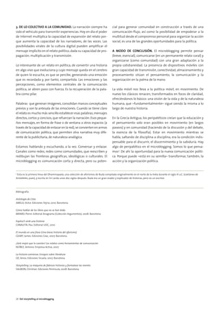 04. DEL STORYTELLING          16/2/11          12:09     Página 6




        3. DE LO COLECTIVO A LA COMUNIDAD. La narración siempre ha                            cial para generar comunidad en construcción a través de una
        sido el vehículo para transmitir experiencias. Hoy en día el poder                    comunicación-flujo, así como la posibilidad de empoderar a la
        de Internet multiplica la capacidad de expansión del relato por-                      multitud desde el compromiso personal para organizar la acción
        que aumenta la capacidad de los narradores, de las voces. Las                         social, es una de las grandes oportunidades para la política.
        posibilidades virales de la cultura digital pueden amplificar el
        mensaje implícito en el relato político, dada su capacidad de pro-                    A MODO DE CONCLUSIÓN. El microblogging permite pensar
        pagación, multiplicación y transmisión.                                               (breve, esencial), comunicarse (en un permanente relato coral) y
                                                                                              organizarse (como comunidad) con una gran adaptación a la
        Lo interesante de un relato en política, de convertir una historia                    propia cotidianeidad. La presencia de dispositivos móviles con
        en algo vivo que evoluciona y cuyo mensaje queda en el cerebro                        gran capacidad de transmisión, conectividad, almacenamiento y
        de quien lo escucha, es que se percibe, generando una emoción                         procesamiento sitúan el pensamiento, la comunicación y la
        que es recordada y, por tanto, compartida. Las emociones y las                        organización en la palma de la mano.
        percepciones, como elementos centrales de la comunicación
        política, se abren paso con fuerza. Es la recuperación de la pala-                    La vida móvil nos lleva a la política móvil, en movimiento. De
        bra como pilar.                                                                       nuevo los clásicos renacen, transformados en focos de claridad,
                                                                                              ofreciéndonos lo básico: una visión de la vida y de la naturaleza
        Palabras que generan imágenes, consolidan marcos conceptuales                         humana, que –fundamentalmente– sigue siendo la misma a lo
        previos y son la antesala de las emociones. Cuando se tiene claro                     largo de nuestra historia.
        el relato es mucho más sencillo establecer esas palabras, mensajes
        directos, cortos y concisos, que refuerzan la narración. Esos peque-                  En la Grecia Antigua, los peripatéticos creían que la educación y
        ños mensajes, en forma de frase o de ventana a otros espacios (a                      el pensamiento solo eran posibles en movimiento (en largos
        través de la capacidad de enlazar en la red), se convierten en armas                  paseos) y en comunidad (haciendo de la discusión y del debate,
        de comunicación política, que permiten otra narrativa muy dife-                       la esencia de la filosofía). Estar en movimiento mientras se
        rente de la publicitaria, de naturaleza analógica.                                    habla, saltando de disciplina a disciplina, era la condición indis-
                                                                                              pensable para el discurrir, el discernimiento y la sabiduría. Hay
        Estamos hablando y escuchando, a la vez. Conversar y enlazar.                         algo de peripatético en el microblogging. Somos lo que pensa-
        Canales como redes, redes como comunidades, que reescriben y                          mos4. De ahí la oportunidad para la nueva comunicación políti-
        redibujan las fronteras geográficas, ideológicas o culturales. El                     ca. Porque puede –está en su semilla– transformar, también, la
        microblogging es comunicación corta y directa, pero su poten-                         acción y la organización política.


        4
          Esta es la primera línea del Dhammapada, una colección de aforismos de Buda compilada originalmente en el norte de la India durante el siglo III a.C. (coetáneo de
        Aristóteles, pues), y escrita en Sri Lanka unos dos siglos después. Buda era un gran orador y explicador de historias, pero no un escritor.




        Bibliografía

        Antología de Citas
        AMELA, Víctor. Ediciones Styria, 2010. Barcelona.

        Cómo hablar de los libros que no se han leído.
        BAYARD, Pierre. Editorial Anagrama (Colección Argumentos), 2008. Barcelona.

        Explica't amb una història
        CANALETA, Pau. Editorial UOC, 2010

        El mundo en una frase (Una breve historia del aforismo)
        GEARY, James. Ediciones Ceac, 2007. Barcelona.

        ¡Será mejor que lo cuentes! Los relatos como herramientas de comunicación
        NÚÑEZ, Antonio. Empresa Activa, 2007

        La historia comienza. Ensayos sobre literatura
        OZ, Amos. Ediciones Siruela, 2007. Barcelona.

        Storytelling. La máquina de fabricar historias y formatear las mentes
        SALMON, Christian. Ediciones Península, 2008. Barcelona.




        20 Del storytelling al microblogging
 