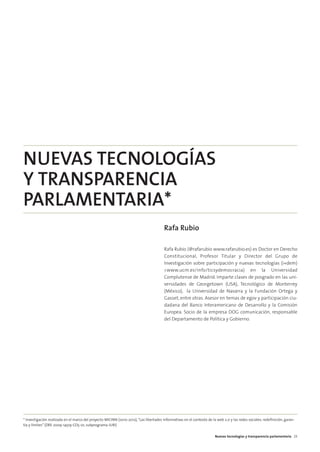05. parlamento 2.0         15/2/11       13:41       Página 3




        NUEVAS TECNOLOGÍAS
        Y TRANSPARENCIA
        PARLAMENTARIA*
                                                                                                Rafa Rubio

                                                                                                Rafa Rubio (@rafarubio www.rafarubio.es) es Doctor en Derecho
                                                                                                Constitucional, Profesor Titular y Director del Grupo de
                                                                                                Investigación sobre participación y nuevas tecnologías (i+dem)
                                                                                                <www.ucm.es/info/ticsydemocracia) en la Universidad
                                                                                                Complutense de Madrid. Imparte clases de posgrado en las uni-
                                                                                                versidades de Georgetown (USA), Tecnológico de Monterrey
                                                                                                (México), la Universidad de Navarra y la Fundación Ortega y
                                                                                                Gasset, entre otras. Asesor en temas de egov y participación ciu-
                                                                                                dadana del Banco Interamericano de Desarrollo y la Comisión
                                                                                                Europea. Socio de la empresa DOG comunicación, responsable
                                                                                                del Departamento de Política y Gobierno.




        * Investigación realizada en el marco del proyecto MICINN (2010-2012), “Las libertades informativas en el contexto de la web 2.0 y las redes sociales: redefinición, garan-
        tía y límites” (DRE 2009-14519-CO5-01, subprograma JURI)

                                                                                                                                Nuevas tecnologías y transparencia parlamentaria 23
 