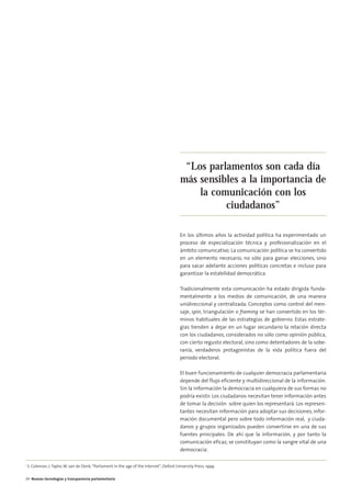 05. parlamento 2.0            15/2/11        13:41      Página 4




                                                                                                      “Los parlamentos son cada día
                                                                                                     más sensibles a la importancia de
                                                                                                         la comunicación con los
                                                                                                               ciudadanos”

                                                                                                     En los últimos años la actividad política ha experimentado un
                                                                                                     proceso de especialización técnica y profesionalización en el
                                                                                                     ámbito comunicativo. La comunicación política se ha convertido
                                                                                                     en un elemento necesario, no sólo para ganar elecciones, sino
                                                                                                     para sacar adelante acciones políticas concretas e incluso para
                                                                                                     garantizar la estabilidad democrática.

                                                                                                     Tradicionalmente esta comunicación ha estado dirigida funda-
                                                                                                     mentalmente a los medios de comunicación, de una manera
                                                                                                     unidireccional y centralizada. Conceptos como control del men-
                                                                                                     saje, spin, triangulación o framing se han convertido en los tér-
                                                                                                     minos habituales de las estrategias de gobierno. Estas estrate-
                                                                                                     gias tienden a dejar en un lugar secundario la relación directa
                                                                                                     con los ciudadanos, considerados no sólo como opinión pública,
                                                                                                     con cierto regusto electoral, sino como detentadores de la sobe-
                                                                                                     ranía, verdaderos protagonistas de la vida política fuera del
                                                                                                     periodo electoral.

                                                                                                     El buen funcionamiento de cualquier democracia parlamentaria
                                                                                                     depende del flujo eficiente y multidireccional de la información.
                                                                                                     Sin la información la democracia en cualquiera de sus formas no
                                                                                                     podría existir. Los ciudadanos necesitan tener información antes
                                                                                                     de tomar la decisión sobre quien los representará. Los represen-
                                                                                                     tantes necesitan información para adoptar sus decisiones, infor-
                                                                                                     mación documental pero sobre todo información real, y ciuda-
                                                                                                     danos y grupos organizados pueden convertirse en una de sus
                                                                                                     fuentes principales. De ahí que la información, y por tanto la
                                                                                                     comunicación eficaz, se constituyan como la sangre vital de una
                                                                                                     democracia1.

        1
            S. Coleman, J. Taylor, W. van de Donk, “Parliament in the age of the Internet”, Oxford University Press, 1999.


        24 Nuevas tecnologías y transparencia parlamentaria
 