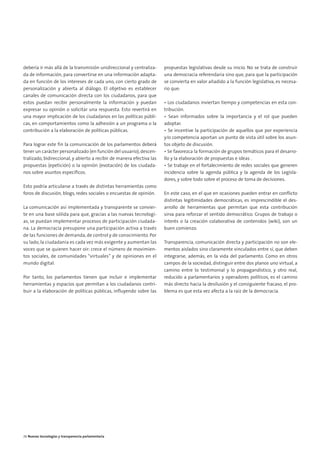 05. parlamento 2.0        15/2/11        13:41      Página 6




        debería ir más allá de la transmisión unidireccional y centraliza-     propuestas legislativas desde su inicio. No se trata de construir
        da de información, para convertirse en una información adapta-         una democracia referendaria sino que, para que la participación
        da en función de los intereses de cada uno, con cierto grado de        se convierta en valor añadido a la función legislativa, es necesa-
        personalización y abierta al diálogo. El objetivo es establecer        rio que:
        canales de comunicación directa con los ciudadanos, para que
        estos puedan recibir personalmente la información y puedan             • Los ciudadanos inviertan tiempo y competencias en esta con-
        expresar su opinión o solicitar una respuesta. Esto revertirá en       tribución.
        una mayor implicación de los ciudadanos en las políticas públi-        • Sean informados sobre la importancia y el rol que pueden
        cas, en comportamientos como la adhesión a un programa o la            adoptar.
        contribución a la elaboración de políticas públicas.                   • Se incentive la participación de aquellos que por experiencia
                                                                               y/o competencia aportan un punto de vista útil sobre los asun-
        Para lograr este fin la comunicación de los parlamentos deberá         tos objeto de discusión.
        tener un carácter personalizado (en función del usuario), descen-      • Se favorezca la formación de grupos temáticos para el desarro-
        tralizado, bidireccional, y abierto a recibir de manera efectiva las   llo y la elaboración de propuestas e ideas .
        propuestas (epetición) o la opinión (evotación) de los ciudada-        • Se trabaje en el fortalecimiento de redes sociales que generen
        nos sobre asuntos específicos.                                         incidencia sobre la agenda pública y la agenda de los Legisla-
                                                                               dores, y sobre todo sobre el proceso de toma de decisiones.
        Esto podría articularse a través de distintas herramientas como
        foros de discusión, blogs, redes sociales o encuestas de opinión.      En este caso, en el que en ocasiones pueden entrar en conflicto
                                                                               distintas legitimidades democráticas, es imprescindible el des-
        La comunicación así implementada y transparente se convier-            arrollo de herramientas que permitan que esta contribución
        te en una base sólida para que, gracias a las nuevas tecnologí-        sirva para reforzar el sentido democrático. Grupos de trabajo o
        as, se puedan implementar procesos de participación ciudada-           interés o la creación colaborativa de contenidos (wiki), son un
        na. La democracia presupone una participación activa a través          buen comienzo.
        de las funciones de demanda, de control y de conocimiento. Por
        su lado, la ciudadanía es cada vez más exigente y aumentan las         Transparencia, comunicación directa y participación no son ele-
        voces que se quieren hacer oír: crece el número de movimien-           mentos aislados sino claramente vinculados entre sí, que deben
        tos sociales, de comunidades “virtuales” y de opiniones en el          integrarse, además, en la vida del parlamento. Como en otros
        mundo digital.                                                         campos de la sociedad, distinguir entre dos planos uno virtual, a
                                                                               camino entre lo testimonial y lo propagandístico, y otro real,
        Por tanto, los parlamentos tienen que incluir e implementar            reducido a parlamentarios y operadores políticos, es el camino
        herramientas y espacios que permitan a los ciudadanos contri-          más directo hacia la desilusión y el consiguiente fracaso, el pro-
        buir a la elaboración de políticas públicas, influyendo sobre las      blema es que esta vez afecta a la raíz de la democracia.




        26 Nuevas tecnologías y transparencia parlamentaria
 