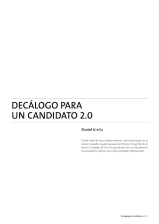 06. tecnología y campañas   15/2/11   13:42   Página 3




        DECÁLOGO PARA
        UN CANDIDATO 2.0
                                                         Daniel Ureña

                                                         Daniel Ureña es Socio-Director de MAS Consulting España. Es el
                                                         primer consultor español ganador del Premio Rising Star de la
                                                         revista Campaigns & Elections, que desde hace 20 años premia a
                                                         los consultores políticos con mayor proyección internacional.




                                                                                             Decálogo para un candidato 2.0 29
 