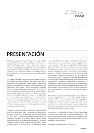 00. INTRODUCCIÓN    15/2/11    13:07    Página 3




        PRESENTACIÓN
        Wikileaks y la respuesta de la red en defensa de su actividad, los   –Manuel Castells ha llamado a lo ocurrido en Túnez “la wikirevo-
        acontecimientos vividos en Túnez y Egipto y, en un terreno más       lución del jazmín”– nos muestran que los muros digitales de las
        local, el torbellino generado en torno a la Ley Sinde, son claros    redes sociales son ahora esas nuevas paredes que hablan, y que
        ejemplos de que las reglas del juego de la comunicación política     además son mucho más difíciles de silenciar. Las redes sociales
        están cambiando radicalmente y que estos cambios afectan a la        han sido determinantes para el triunfo de unos movimientos
        naturaleza de las relaciones entre gobernantes y gobernados. Y       políticos ciudadanos sin líderes y sin estructura ni organización
        que su proyección y consecuencias tienen un impacto global e         aparentes y, también, el ejemplo más claro de que la comunica-
        inmediato.                                                           ción política –en todas sus vertientes– no será como la hemos
                                                                             conocido hasta ahora. La “desconexión” de Internet impuesta por
        Este cuaderno dedicado a la Comunicación Política –el cuarto de      el gobierno egipcio durante varios días, el envío masivo de falsos
        la colección– repasa las tendencias más significativas que se        sms de apoyo a Mubarak o la usurpación de identidades en
        identifican en este terreno. Los nuevos medios y herramientas        Facebook por parte del régimen tunecino derrocado revelan que
        digitales disponibles dan un sentido nuevo a términos como           los gobernantes eran conscientes del papel determinante de los
        transparencia, participación o control, modificando el papel y       nuevos medios, pero sus medidas no han servido ni para ocultar
        actitud de gobiernos, parlamentos y ciudadanos hacia lo que se       los acontecimientos ni para neutralizar los efectos de las insu-
        conoce como Gobierno Abierto. Igualmente, esas mismas herra-         rrecciones.
        mientas digitales están adquiriendo una creciente relevancia y
        peso en las campañas electorales, que tienen en las redes socia-     Pero en esta realidad crecientemente digital hay hueco también
        les un nuevo e influyente campo de juego, ya sea como platafor-      para lo analógico; los muros y paredes siguen siendo soporte de
        mas de comunicación y propaganda o como fuente de la que             la vieja forma de comunicación política, la pintada y el grafiti. Las
        extraer conclusiones sobre el estado de opinión de la sociedad       fotografías que ilustran el cuaderno recogen obras de uno de los
        en determinados aspectos o para realizar predicciones sobre          activistas urbanos más conocidos en el mundo, Banksy, algunas
        comportamientos electorales.                                         de las cuales, paradójicamente, forman parte de la iconografía
                                                                             de esta sociedad digital en la que vivimos.
        El cuaderno también aborda la evolución del discurso político,
        desde la importancia del relato a la necesidad de adaptación a       Nuevamente, es una satisfacción poder contar con la participa-
        los nuevos formatos de “microblogging”, y repasa la historia de      ción de los siete autores que escriben en este cuaderno y que,
        los “smart mobs”, movimientos ciudadanos espontáneos que             conocedores de las diferentes facetas de la comunicación políti-
        tienen en la utilización de los nuevos medios digitales una de       ca, exponen su conocimiento y análisis en torno a lo que está
        sus señas de identidad, y que han sido el preludio de las revolu-    sucediendo en este terreno.
        ciones en curso en el mundo árabe. En un grafiti se leía:“Cuando
        los medios callan, los muros hablan”. Las revoluciones árabes        Julio Cerezo. Director de Evoca Comunciación

                                                                                                                                      Presentación 3
 