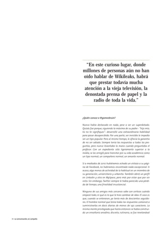 07. la comunicacion en campaña           15/2/11   13:42   Página 4




                                                                       “En este curioso lugar, donde
                                                                      millones de personas aún no han
                                                                      oído hablar de Wikileaks, habrá
                                                                         que prestar todavía mucha
                                                                      atención a la vieja televisión, la
                                                                       denostada prensa de papel y la
                                                                           radio de toda la vida.”


                                                                      ¿Quién conoce a @gomezbruin?

                                                                      Nunca había destacado en nada, pese a ser un superdotado.
                                                                      Quizás fue porque, siguiendo la máxima de su padre - "hijo mío,
                                                                      tú no te signifiques"- desarrolló una extraordinaria habilidad
                                                                      para pasar desapercibido. Por una parte, ser invisible le impedía
                                                                      ser un tipo popular. Pero al mismo tiempo, le ofrecía la garantía
                                                                      de no ser odiado. Siempre tenía las respuestas a todas las pre-
                                                                      guntas, pero nunca levantaba la mano cuando preguntaba el
                                                                      profesor. Con un expediente sólo ligeramente superior a la
                                                                      media, se las arregló para transitar por su vida académica como
                                                                      un tipo normal, un compañero normal, un amante normal.

                                                                      Si a mediados de 2010 hubiéramos echado un vistazo a su pági-
                                                                      na de Facebook, no habríamos encontrado nada excepcional. Si
                                                                      acaso, algo menos de actividad de lo habitual en un miembro de
                                                                      su generación, universitario y urbanita. También abrió un perfil
                                                                      en Linkedin y otro en MySpace, pero más por estar que por ser
                                                                      visto. Sin embargo, Twitter siempre le había parecido una pérdi-
                                                                      da de tiempo, una frivolidad insustancial.

                                                                      Ninguno de sus amigos más cercanos sabe con certeza cuándo
                                                                      empezó todo, ni qué es lo que le hizo cambiar de idea. El caso es
                                                                      que, cuando se enteraron, ya tenía más de doscientos seguido-
                                                                      res. El hombre normal que tenía todas las respuestas comenzó a
                                                                      suministrarlas en dosis diarias de menos de 140 caracteres. La
                                                                      misma mente privilegiada que hasta entonces se había construi-
                                                                      do un envoltorio anodino, discreto, rutinario, se fue revelandoal

        36 La comunicación, en campaña
 