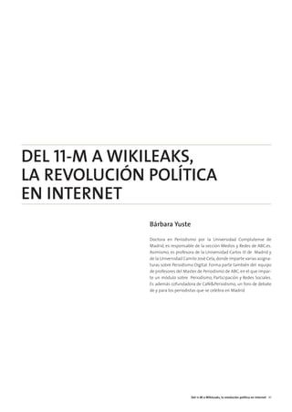 08. DEL 11M A WIKILEAKS   15/2/11   13:46   Página 3




        DEL 11-M A WIKILEAKS,
        LA REVOLUCIÓN POLÍTICA
        EN INTERNET
                                                       Bárbara Yuste

                                                       Doctora en Periodismo por la Universidad Complutense de
                                                       Madrid, es responsable de la sección Medios y Redes de ABC.es.
                                                       Asimismo, es profesora de la Universidad Carlos III de Madrid y
                                                       de la Universidad Camilo José Cela, donde imparte varias asigna-
                                                       turas sobre Periodismo Digital. Forma parte también del equipo
                                                       de profesores del Master de Periodismo de ABC, en el que impar-
                                                       te un módulo sobre Periodismo, Participación y Redes Sociales.
                                                       Es además cofundadora de Café&Periodismo, un foro de debate
                                                       de y para los periodistas que se celebra en Madrid.




                                                                            Del 11-M a WikiLeaks, la revolución política en internet 41
 