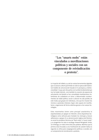 08. DEL 11M A WIKILEAKS              15/2/11        13:46       Página 4




                                                                                “Los “smarts mobs” están
                                                                               vinculados a movilizaciones
                                                                                políticas y sociales con un
                                                                              componente de reivindicación
                                                                                        o protesta”.


                                                                           La irrupción de la Web 2.0 y de las nuevas herramientas digitales
                                                                           que se asocian a ella ha permitido no solo la ruptura del tradicio-
                                                                           nal modelo de comunicación basado en la jerarquía y unidirec-
                                                                           cionalidad -lo que, por otra parte, es el cambio fundamental que
                                                                           nos ha traído internet-, sino también la creación de espacios de
                                                                           articulación civil donde se han consolidado movilizaciones ins-
                                                                           tantáneas de ciudadanos en torno a determinados aconteci-
                                                                           mientos de índole política, social o cultural. Ha sido posible, de
                                                                           este modo, que grupos de individuos, a los que les mueven los
                                                                           mismos o parecidos intereses, hayan sido capaces de manifes-
                                                                           tarse u organizarse de forma colectiva gracias a las nuevas tec-
                                                                           nologías.

                                                                           Estos movimientos tienen como principal característica la
                                                                           espontaneidad y se apoyan en internet u otros dispositivos tec-
                                                                           nológicos como vehículo para trasladar los mensajes y buscar
                                                                           adhesiones o apoyos. En su denominación inglesa este fenóme-
                                                                           no social ha recibido el término de “flash mobs” o “smart mobs”
                                                                           y su progenitor ha sido el sociólogo Howard Reinghold. Existe,
                                                                           sin embargo, un matiz entre estas dos palabras. Mientras que la
                                                                           primera está vinculada a una movilización de carácter lúdico, la
                                                                           segunda se utiliza para congregaciones políticas o sociales con
                                                                           un componente de reivindicación o protesta.

        42 Del 11-M a WikiLeaks, la revolución política en internet
 
