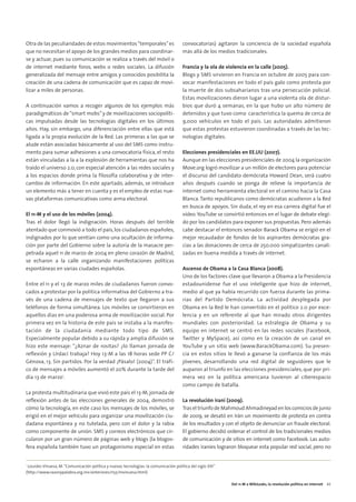 08. DEL 11M A WIKILEAKS           15/2/11       13:46       Página 5




        Otra de las peculiaridades de estos movimientos “temporales” es                        convocatorias) agitaron la conciencia de la sociedad española
        que no necesitan el apoyo de los grandes medios para coordinar-                        más allá de los medios tradicionales.
        se y actuar, pues su comunicación se realiza a través del móvil o
        de internet mediante foros, webs o redes sociales. La difusión                         Francia y la ola de violencia en la calle (2005).
        generalizada del mensaje entre amigos y conocidos posibilita la                        Blogs y SMS sirvieron en Francia en octubre de 2005 para con-
        creación de una cadena de comunicación que es capaz de movi-                           vocar manifestaciones en todo el país galo como protesta por
        lizar a miles de personas.                                                             la muerte de dos subsaharianos tras una persecución policial.
                                                                                               Estas movilizaciones dieron lugar a una violenta ola de distur-
        A continuación vamos a recoger algunos de los ejemplos más                             bios que duró 4 semanas, en la que hubo un alto número de
        paradigmáticos de “smart mobs” y de movilizaciones sociopolíti-                        detenidos y que tuvo como característica la quema de cerca de
        cas impulsadas desde las tecnologías digitales en los últimos                          9,000 vehículos en todo el país. Las autoridades admitieron
        años. Hay, sin embargo, una diferenciación entre ellas que está                        que estas protestas estuvieron coordinadas a través de las tec-
        ligada a la propia evolución de la Red. Las primeras a las que se                      nologías digitales.
        alude están asociadas básicamente al uso del SMS como instru-
        mento para sumar adhesiones a una convocatoria física, el resto                        Elecciones presidenciales en EE.UU (2007).
        están vinculadas a la a la explosión de herramientas que nos ha                        Aunque en las elecciones presidenciales de 2004 la organización
        traído el universo 2.0, con especial atención a las redes sociales y                   Move.org logró movilizar a un millón de electores para potenciar
        a los espacios donde prima la filosofía colaborativa y de inter-                       el discurso del candidato demócrata Howard Dean, será cuatro
        cambio de información. En este apartado, además, se introduce                          años después cuando se ponga de relieve la importancia de
        un elemento más a tener en cuenta y es el empleo de estas nue-                         internet como herramienta electoral en el camino hacia la Casa
        vas plataformas comunicativas como arma electoral.                                     Blanca. Tanto republicanos como demócratas acudieron a la Red
                                                                                               en busca de apoyos. Sin duda, el rey en esa carrera digital fue el
        El 11-M y el uso de los móviles (2004).                                                vídeo. YouTube se convirtió entonces en el lugar de debate elegi-
        Tras el dolor llegó la indignación. Horas después del terrible                         do por los candidatos para exponer sus propuestas. Pero además
        atentado que conmovió a todo el país, los ciudadanos españoles,                        cabe destacar el entonces senador Barack Obama se erigió en el
        indignados por lo que sentían como una ocultación de informa-                          mejor recaudador de fondos de los aspirantes demócratas gra-
        ción por parte del Gobierno sobre la autoría de la masacre per-                        cias a las donaciones de cerca de 250.000 simpatizantes canali-
        petrada aquel 11 de marzo de 2004 en pleno corazón de Madrid,                          zadas en buena medida a través de internet.
        se echaron a la calle organizando manifestaciones políticas
        espontáneas en varias ciudades españolas.                                              Ascenso de Obama a la Casa Blanca (2008).
                                                                                               Uno de los factores clave que llevaron a Obama a la Presidencia
        Entre el 11 y el 13 de marzo miles de ciudadanos fueron convo-                         estadounidense fue el uso inteligente que hizo de internet,
        cados a protestar por la política informativa del Gobierno a tra-                      medio al que ya había recurrido con fuerza durante las prima-
        vés de una cadena de mensajes de texto que llegaron a sus                              rias del Partido Demócrata. La actividad desplegada por
        teléfonos de forma simultánea. Los móviles se convirtieron en                          Obama en la Red le han convertido en el político 2.0 por exce-
        aquellos días en una poderosa arma de movilización social. Por                         lencia y en un referente al que han mirado otros dirigentes
        primera vez en la historia de este país se instaba a la manifes-                       mundiales con posterioridad. La estrategia de Obama y su
        tación de la ciudadanía mediante todo tipo de SMS.                                     equipo en internet se centró en las redes sociales (Facebook,
        Especialmente popular debido a su rápida y amplia difusión se                          Twitter y MySpace), así como en la creación de un canal en
        hizo este mensaje: “¿Aznar de rositas? ¿lo llaman jornada de                           YouTube y un sitio web (www.BarackObama.com). Su presen-
        reflexión y Urdaci trabaja? Hoy 13-M a las 18 horas sede PP C/                         cia en estos sitios le llevó a ganarse la confianza de los más
        Génova, 13. Sin partidos. Por la verdad ¡Pásalo! (2004)”. El tráfi-                    jóvenes, desarrollando una red digital de seguidores que le
        co de mensajes a móviles aumentó el 20% durante la tarde del                           auparon al triunfo en las elecciones presidenciales, que por pri-
        día 13 de marzo1.                                                                      mera vez en la política americana tuvieron al ciberespacio
                                                                                               como campo de batalla.
        La protesta multitudinaria que vivió este país el 13-M, jornada de
        reflexión antes de las elecciones generales de 2004, demostró                          La revolución iraní (2009).
        cómo la tecnología, en este caso los mensajes de los móviles, se                       Tras el triunfo de Mahmoud Ahmadineyad en los comicios de junio
        erigió en el mejor vehículo para organizar una movilización ciu-                       de 2009, se desató en Irán un movimiento de protesta en contra
        dadana espontánea y no tutelada, pero con el dolor y la rabia                          de los resultados y con el objeto de denunciar un fraude electoral.
        como componente de unión. SMS y correos electrónicos que cir-                          El gobierno decidió ordenar el control de los tradicionales medios
        cularon por un gran número de páginas web y blogs (la blogos-                          de comunicación y de sitios en internet como Facebook. Las auto-
        fera española también tuvo un protagonismo especial en estas                           ridades iraníes lograron bloquear esta popular red social, pero no


        1
         Lourdes Vinuesa, M. “Comunicación política y nuevas tecnologías: la comunicación política del siglo XXI”
        (http://www.razonypalabra.org.mx/anteriores/n55/mvinuesa.html)

                                                                                                                     Del 11-M a WikiLeaks, la revolución política en internet 43
 