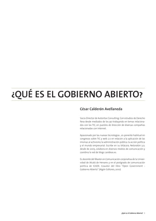 01. gobierno abierto   15/2/11   13:08   Página 3




        ¿QUÉ ES EL GOBIERNO ABIERTO?
                                                    César Calderón Avellaneda

                                                    Socio-Director de Autoritas Consulting. Con estudios de Derecho
                                                    lleva desde mediados de los 90 trabajando en temas relaciona-
                                                    dos con las TIC, en puestos de dirección de diversas compañías
                                                    relacionadas con Internet.

                                                    Apasionado por las nuevas tecnologías , es ponente habitual en
                                                    congresos sobre TIC y web 2.0 en relación a la aplicación de las
                                                    mismas al activismo, la administración pública, la acción política
                                                    y el mundo empresarial. Escribe en su bitácora, Netoratón 3.0,
                                                    desde de 2005, colabora en diversos medios de comunicación y
                                                    coordina la red de blogs LasIdeas.es.

                                                    Es docente del Master en Comunicación corporativa de la Univer-
                                                    sidad de Alcalá de Henares y en el postgrado de comunicación
                                                    política de ICADE. Coautor del libro "Open Government -
                                                    Gobierno Abierto" (Algón Editores, 2010)




                                                                                              ¿Qué es el Gobierno Abierto? 5
 