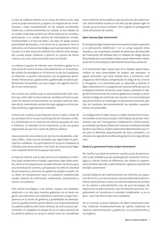 01. gobierno abierto      15/2/11    13:08     Página 5




        La idea de Gobierno Abierto no es nueva, de hecho es tan vieja         como cliente de dichas políticas bajo las prácticas de moderniza-
        como la propia democracia y subyace a la mayoría de las consti-        ción administrativa nacidas en los años 90 del pasado siglo, ha
        tuciones y leyes fundamentales de los estados occidentales             crecido ya en la actual sociedad- red a erigirse en protagonista
        modernos, y consecuentemente, los estados se han dotado de             activo del proceso de cambio.
        un amplio andamiaje jurídico que ofrece espacios de consulta y
        participación a un amplio abanico de intermediarios sociales,          Open Sourcey Open Government
        fundamentales a la hora de dotar a las leyes de apoyo social y
        profundidad democrática, o al menos de su apariencia. Pero es          El concepto de Open Government se encuentra en plena expansión
        solo ahora, con el avance tecnológico que ha propiciado la llama-      y en permanente redefinición. Y en su actual acepción toma
        da web 2.0 o web social y la extensión de internet como red glo-       impulso y una importante cantidad de elementos del desarrollo
        bal, cuando puede comenzar a ponerse en práctica de forma              del movimiento del software libre, el software de código abierto
        masiva y con unos costes asumibles para los estados.                   desarrollado por comunidades hacker, puesto libremente a dispo-
                                                                               sición de la comunidad y en permanente desarrollo y evolución.
        La violenta irrupción de Internet como fenómeno global en la
        vida social de nuestro mundo está produciendo un incuestiona-          Si el movimiento Open Source nace de la rebeldía apasionada y
        ble cambio de paradigma en la forma en la que los ciudadanos           creativa de esas comunidades de hackers que pensaban –y
        se relacionan –o quieren relacionarse– con los gobiernos, permi-       siguen pensando– que tiene sentido ético y económico crear
        tiendo interaccionar a gobernantes y gobernados en planos per-         programas informáticos compartiendo el código de los mismos
        fectamente horizontales y sin que ningún otro agente interme-          y entregarlos a la comunidad para su desarrollo y disfrute, el
        die en esa conversación.                                               Open Government en su programa de máximos defiende que los
                                                                               ciudadanos también actuemos como hackers, abriendo el códi-
        Son muchos los cambios que se están produciendo ante nues-             go del funcionamiento de nuestros gobiernos y estados, y devol-
        tros ojos, entre ellos la misma idea de sociedad civil hasta la apa-   viendo el código de control de esos resortes a la comunidad para
        rición de Internet era básicamente un concepto colectivo, here-        que de esta forma se mantengan en permanente evolución ade-
        dero de los movimientos sociales de clase y gregarios de los par-      más de cuestionar permanentemente las verdades supuesta-
        tidos políticos y organizaciones sindicales.                           mente incuestionables.

        La forma de canalizar la participación social se daba a través de      La analogía entre el Open Source y el Open Government se resu-
        esa sociedad civil en la que la participación del individuo se dilu-   me también en los tres principios informadores de ambos movi-
        ía y mediatizaba en un marasmo de intereses grupales, de clase         mientos, que son: Transparencia, Colaboración y Partici-pación,
        o históricos. El individuo no era importante, y eran los grupos        ya señalados por Barack Obama en el primer manifiesto emitido
        organizados los que eran sujeto de políticas públicas.                 desde la casa blanca, el Open Government Memorandum que sir-
                                                                               vió para la definitiva popularización de estos conceptos y su
        Asociaciones de consumidores, de vecinos, de estudiantes, sindi-       entrada en la agenda de multitud de gobiernos a lo largo del pla-
        catos, ONGs... estas eran las entidades que organizaban la parti-      neta.
        cipación ciudadana. Una participación en la que el ciudadano, el
        individuo, poco tenía que decir sino tratar de situarse para llegar    Desde el e-government hasta el Open Government
        a ser cooptado dentro de los grupos decisorios.
                                                                               Por clarificar ya desde el comienzo nuestro punto de aproxima-
        A través de Internet y de la web social, es el ciudadano, el indivi-   ción a esta realidad, y ya que puede generar confusión termino-
        duo, quien puede tomar el poder, organizarse, tejer redes socia-       lógica y cultural, hemos de diferenciar con nitidez el e-govern-
        les, construir las arquitecturas sociales efímeras necesarias para     ment (tambien llamada e-administración o gobierno electrónico)
        una reivindicación concreta, y desaparecer tras ello sin voluntad      del Open Government.
        de permanencia y asimismo los gobiernos pueden cumplir con
        su deber de transparencia hacia la ciudadanía estableciendo            Cuando hablamos de e-administración nos referimos a la aplica-
        canales abiertos de información, colaboración, participación y         ción de las TIC y sus herramientas a los procedimientos adminis-
        servicio al ciudadano.                                                 trativos preexistentes, es decir, no estamos hablando de cambios
                                                                               en los valores o procedimientos, sino de pura tecnología. No
        Este cambio tecnológico –y de valores– supone una verdadera            repensamos la administración, solo tecnificamos procesos. El e-
        revolución y un reto para nuestros gobiernos. Ya no basta con          government no transforma la sociedad, simplemente –y no es
        ganar unas elecciones, los ciudadanos comienzan a exigir trans-        poco– hace más facil la vida a los ciudadanos.
        parencia en la acción de gobierno y posibilidades de participa-
        ción en aquellos asuntos que les afecten, y es responsabilidad de      Por el contrario cuando hablamos de Open Government esta-
        los poderes públicos abrir estas ventanas de comunicación per-         mos hablando fundamentalmente de valores, hablamos de
        manentes. El ciudadano ha dejado de ser el sujeto paciente de          repensar administraciones y gobiernos, sus procedimientos y
        las políticas públicas, su rol ya se amplió hasta ser considerado      sus dogmas.

                                                                                                                        ¿Qué es el Gobierno Abierto? 7
 