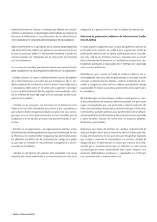 01. gobierno abierto          15/2/11    13:08   Página 6




        Open Government es colocar el resultado por delante del procedi-      obligación a la presencia física a las facilidades de relación, etc.
        miento, es abandonar las tautologías administrativas, propiciar la
        democracia deliberativa en todos los puntos de las administracio-     Hablamos de gobernanza, hablamos de administración, habla-
        nes y abandonar el concepto administrado por el de ciudadano.         mos de política

        Open Government es la aplicación de la cultura dospuntocerista        A nadie puede escapársele que la idea del gobierno abierto es
        a la administración pública y al gobierno, una administración en      profundamente política, de política con mayúsculas. Políticas
        la que los procesos estén en permanente fasebeta y donde los          públicas de extensión de los ejes la participación de los ciudada-
        mismos pueden ser mejorados por la interacción permanente             nos más allá de las fronteras teóricas marcadas por la actual
        con los ciudadanos.                                                   forma de entender la democracia, constreñidas en procesos par-
                                                                              ticipativos puntuales y espaciados en el tiempo con cadencias
        En resumen, los cambios que debería realizar una administración       más o menos arbitrarias.
        para integrarse en la idea de gobierno abierto son los siguientes :
                                                                              Defendemos que cuando se habla de Gobierno Abierto no se
        •Cambio cultural: Es imprescindible entender cual es el objetivo      está hablando solo de la idea de gobernanza, ni se habla solo de
        de la Administración y de todos los que trabajan en ella. El ver-     remozar la Administración Pública, estamos hablando de rein-
        dadero objetivo de la Administración es servir a los ciudadanos y     ventar y reorganizar todo nuestro sistema aportándole nuevas
        el ciudadano debe estar en el centro de la gestión. Conseguir         capacidades en todos sus puntos, provinientes de la apertura a
        esto en la Administración Pública significa una revolución cultu-     la ciudadanía.
        ral en la forma de hacer las cosas y en las actitudes de los traba-
        jadores de lo público.                                                No habrá ningún cambio relevante en la forma de gobernar ni en
                                                                              el funcionamiento de nuestras administraciones sin que estos
        • Cambio en los procesos: Los procesos en la Administración           vayan acompañados por una profunda y radical evolución de
        Pública no han sido diseñados para servir a los ciudadanos y          todo nuestro sistema democrático, comenzando por el funciona-
        por lo tanto deben reingeniarse todos los procesos para conse-        miento de los partidos políticos, que aún herederos de una tradi-
        guir que así sea. Si los procedimientos no son cómodos para el        ción de control de la información y llenos de estructuras cerradas
        ciudadano o no le ayudan en nada, hay que eliminarlos o cam-          y poco flexibles, habrán de convertirse en espacios abiertos,
        biarlos.                                                              dinámicos y permeables.

        • Cambio en la organización: Las organizaciones públicas están        Hablamos por tanto de política, de cambiar radicalmente el
        diseñadas bajo modelos jerárquicos que nada tienen que ver con        viejo paradigma de el que se mueve no sale en la foto que pre-
        la eficiencia. Es imprescindible reorganizar las administraciones,    miaba el inmovilismo en los partidos por fotografías digitales
        las plantillas y la definición de los puestos de trabajo para poder   que capten y premien el movimiento y la acción; cambiar el
        actuar bajo un modelo en red, orientado a proyectos y a la con-       adagio de que la información es poder que inducía al oculta-
        secución de resultados.                                               miento por el axioma-red de que en internet, en esta nueva
                                                                              sociedad que estamos construyendo eres lo que compartes en
        • Cambio en las formas de relación: Del mostrador a la mesa           procesos participativos puntuales y espaciados en el tiempo
        redonda, del correo certificado a la comunicación on-line, de la      con cadencias más o menos arbitrarias.




        8 ¿Qué es el Gobierno Abierto?
 