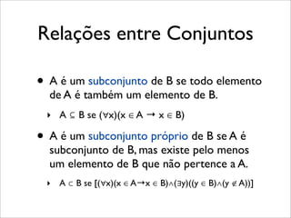 Relações entre Conjuntos
• A é um subconjunto de B se todo elemento
de A é também um elemento de B.
‣ A ⊆ B se (∀x)(x ∈ A → x ∈ B)
• A é um subconjunto próprio de B se A é
subconjunto de B, mas existe pelo menos
um elemento de B que não pertence a A.
‣ A ⊂ B se [(∀x)(x ∈ A→x ∈ B)∧(∃y)((y ∈ B)∧(y ∉ A))]
 