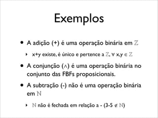 Exemplos
• A adição (+) é uma operação binária em ℤ
‣ x+y existe, é único e pertence a ℤ, ∀ x,y ∈ ℤ
• A conjunção (∧) é uma operação binária no
conjunto das FBFs proposicionais.
• A subtração (-) não é uma operação binária
em ℕ
‣ ℕ não é fechada em relação a - (3-5 ∉ ℕ)
 