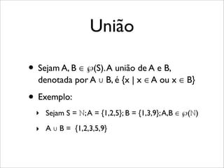 União
• Sejam A, B ∈ ℘(S).A união de A e B,
denotada por A ∪ B, é {x | x ∈ A ou x ∈ B}
• Exemplo:
‣ Sejam S = ℕ;A = {1,2,5}; B = {1,3,9};A,B ∈ ℘(ℕ)
‣ A ∪ B = {1,2,3,5,9}
 