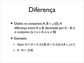Diferença
• Dados os conjuntos A, B ∈ ℘(S).A
diferença entre A e B, denotada por A - B, é
o conjunto {x | x ∈ A e x ∉ B}
• Exemplo:
‣ Sejam S=ℕ;A = {1,2,5,8}; B = {1,3,5};A,B ∈ ℘(ℕ)
‣ A - B = {2,8}
 