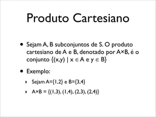 Produto Cartesiano
• Sejam A, B subconjuntos de S. O produto
cartesiano de A e B, denotado por A×B, é o
conjunto {(x,y) | x ∈ A e y ∈ B}
• Exemplo:
‣ Sejam A={1,2} e B={3,4}
‣ A×B = {(1,3), (1,4), (2,3), (2,4)}
 