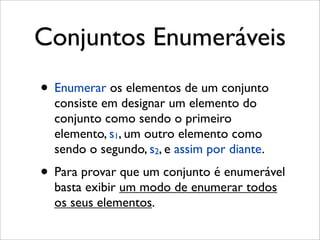 Conjuntos Enumeráveis
• Enumerar os elementos de um conjunto
consiste em designar um elemento do
conjunto como sendo o primeiro
elemento, s1, um outro elemento como
sendo o segundo, s2, e assim por diante.
• Para provar que um conjunto é enumerável
basta exibir um modo de enumerar todos
os seus elementos.
 
