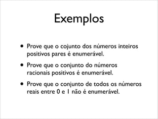 Exemplos
• Prove que o cojunto dos números inteiros
positivos pares é enumerável.
• Prove que o conjunto do números
racionais positivos é enumerável.
• Prove que o conjunto de todos os números
reais entre 0 e 1 não é enumerável.
 