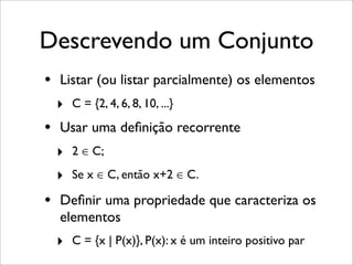 Descrevendo um Conjunto
• Listar (ou listar parcialmente) os elementos
‣ C = {2, 4, 6, 8, 10, ...}
• Usar uma deﬁnição recorrente
‣ 2 ∈ C;
‣ Se x ∈ C, então x+2 ∈ C.
• Deﬁnir uma propriedade que caracteriza os
elementos
‣ C = {x | P(x)}, P(x): x é um inteiro positivo par
 